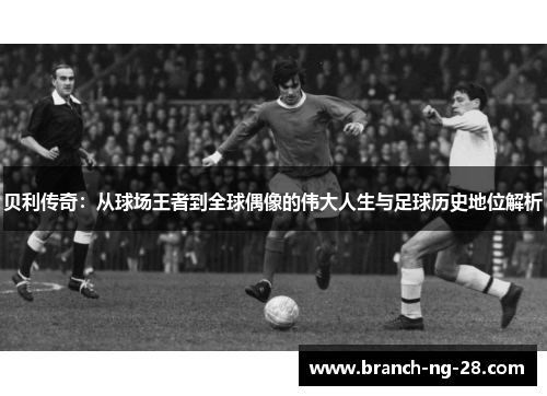 贝利传奇:从球场王者到全球偶像的伟大人生与足球历史地位解析 贝利传奇:从球场王者到全球偶像的伟大人生与足球历史地位解析