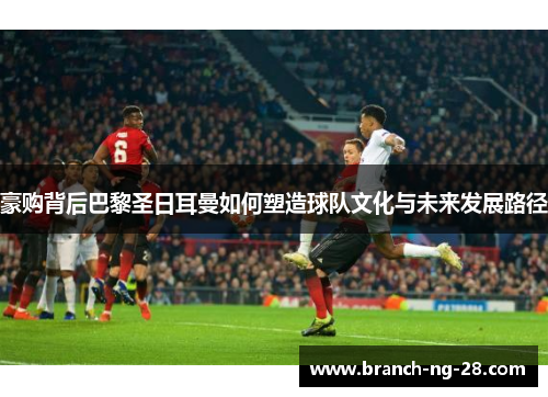 豪购背后巴黎圣日耳曼如何塑造球队文化与未来发展路径 豪购背后巴黎圣日耳曼如何塑造球队文化与未来发展路径