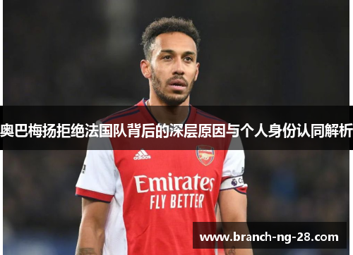 奥巴梅扬拒绝法国队背后的深层原因与个人身份认同解析 奥巴梅扬拒绝法国队背后的深层原因与个人身份认同解析