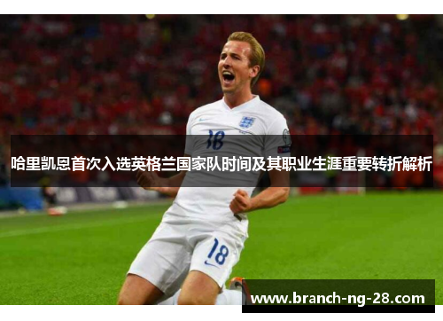 哈里凯恩首次入选英格兰国家队时间及其职业生涯重要转折解析