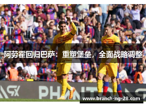 阿劳霍回归巴萨：重塑堡垒，全面战略调整