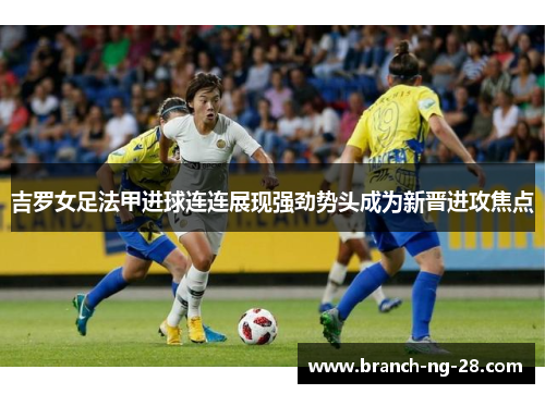 吉罗女足法甲进球连连展现强劲势头成为新晋进攻焦点 吉罗女足法甲进球连连展现强劲势头成为新晋进攻焦点