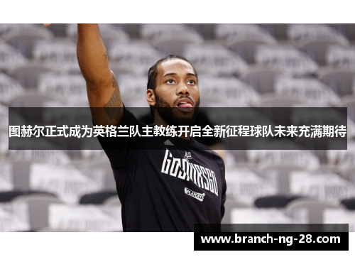 图赫尔正式成为英格兰队主教练开启全新征程球队未来充满期待